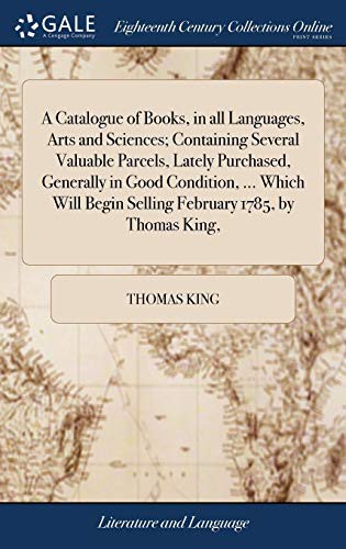 A Catalogue of Books, in All Languages, Arts and Sciences; Containing Several Valuable Parcels, Lately Purchased, Generally in Good Condition, ... ... Begin Selling February 1785, by Thomas King,