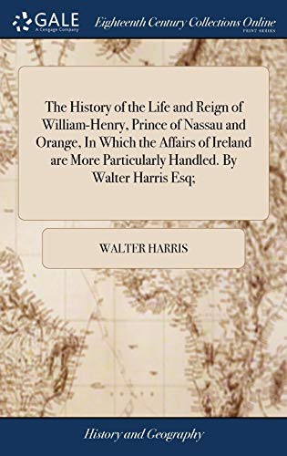 The History of the Life and Reign of William-Henry, Prince of Nassau and Orange, in Which the Affairs of Ireland Are More Particularly Handled. by Walter Harris Esq;