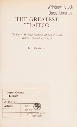 GREATEST TRAITOR: THE LIFE OF SIR ROGER MORTIMER, 1ST EARL OF MARCH, RULER OF ENGLAND, 1327-1330.
